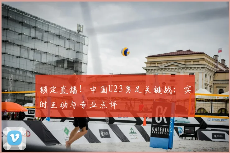 锁定直播!中国U23男足关键战:实时互动与专业点评