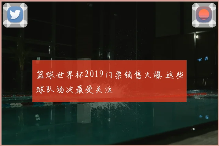 篮球世界杯2019门票销售火爆 这些球队场次最受关注