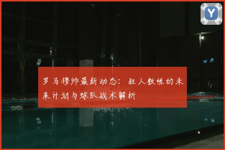 罗马穆帅最新动态:狂人教练的未来计划与球队战术解析