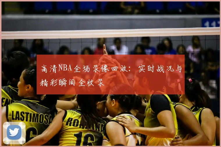 高清NBA全场录像回放:实时战况与精彩瞬间全收录