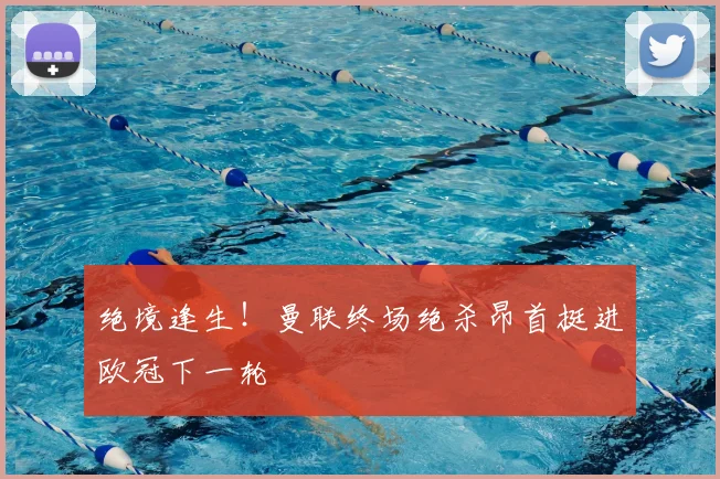 绝境逢生!曼联终场绝杀昂首挺进欧冠下一轮