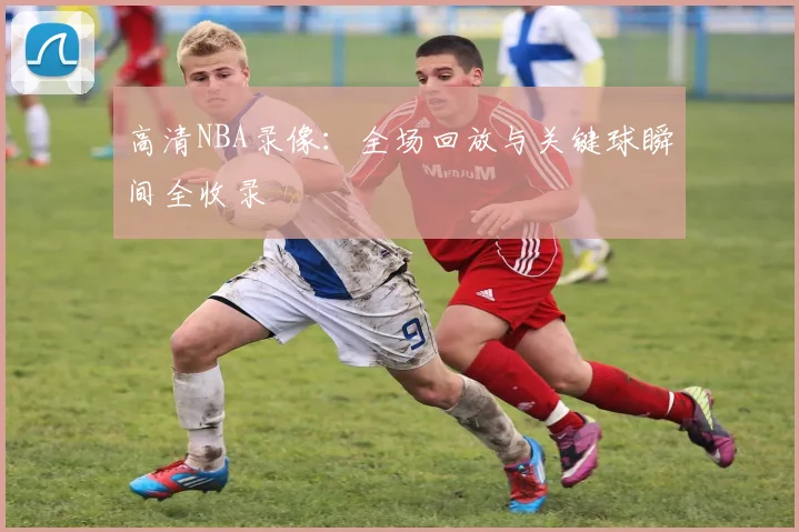 高清NBA录像:全场回放与关键球瞬间全收录