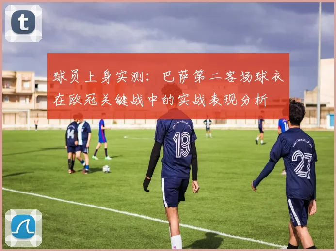 球员上身实测：巴萨第二客场球衣在欧冠关键战中的实战表现分析