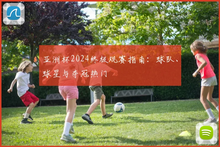 亚洲杯2024终极观赛指南：球队、球星与夺冠热门