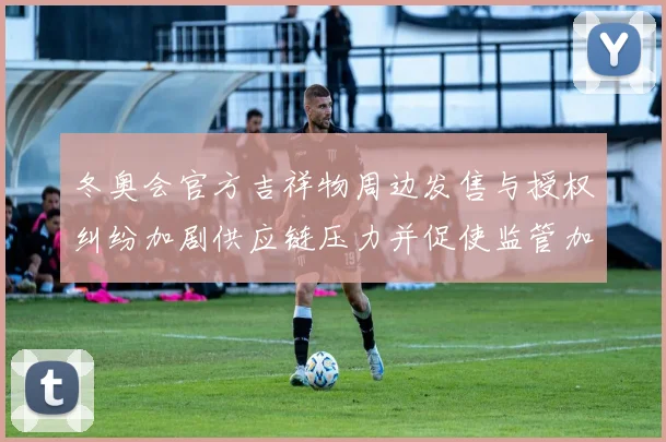 冬奥会官方吉祥物周边发售与授权纠纷加剧供应链压力并促使监管加强