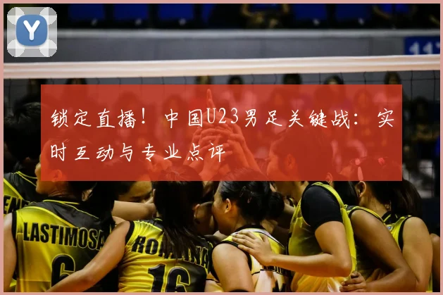 锁定直播！中国U23男足关键战：实时互动与专业点评