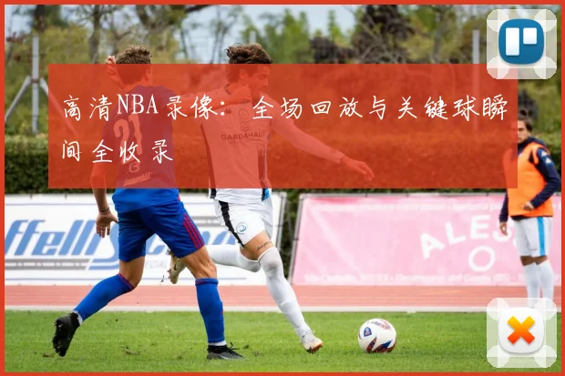 高清NBA录像：全场回放与关键球瞬间全收录
