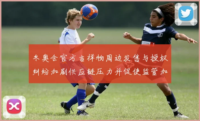 冬奥会官方吉祥物周边发售与授权纠纷加剧供应链压力并促使监管加强