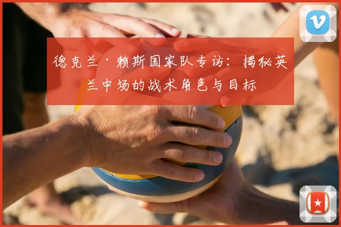 德克兰·赖斯国家队专访：揭秘英格兰中场的战术角色与目标